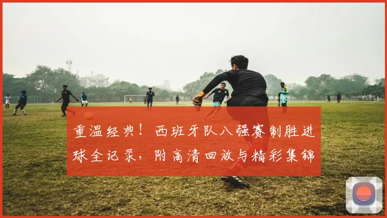 重温经典！西班牙队八强赛制胜进球全记录，附高清回放与精彩集锦