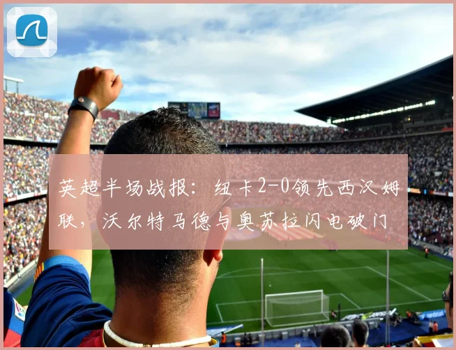 英超半场战报：纽卡2-0领先西汉姆联，沃尔特马德与奥苏拉闪电破门过程解析