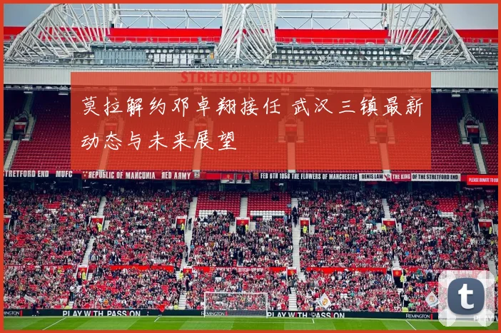 莫拉解约邓卓翔接任 武汉三镇最新动态与未来展望