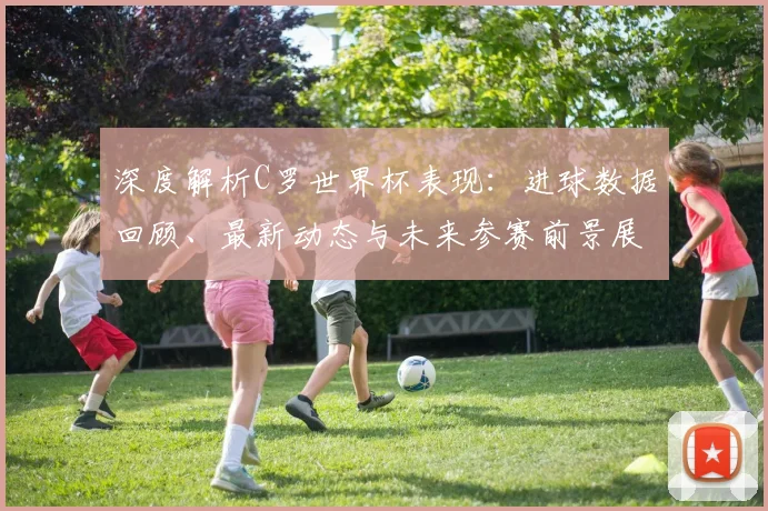 深度解析C罗世界杯表现：进球数据回顾、最新动态与未来参赛前景展望