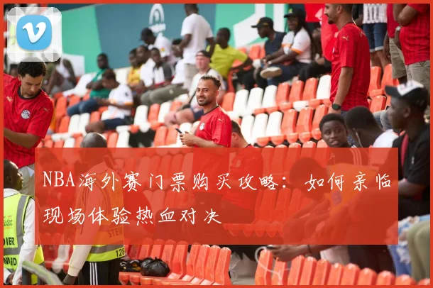 NBA海外赛门票购买攻略：如何亲临现场体验热血对决