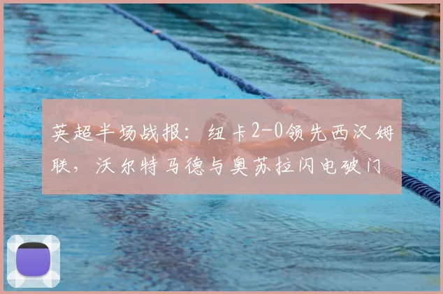英超半场战报：纽卡2-0领先西汉姆联，沃尔特马德与奥苏拉闪电破门过程解析