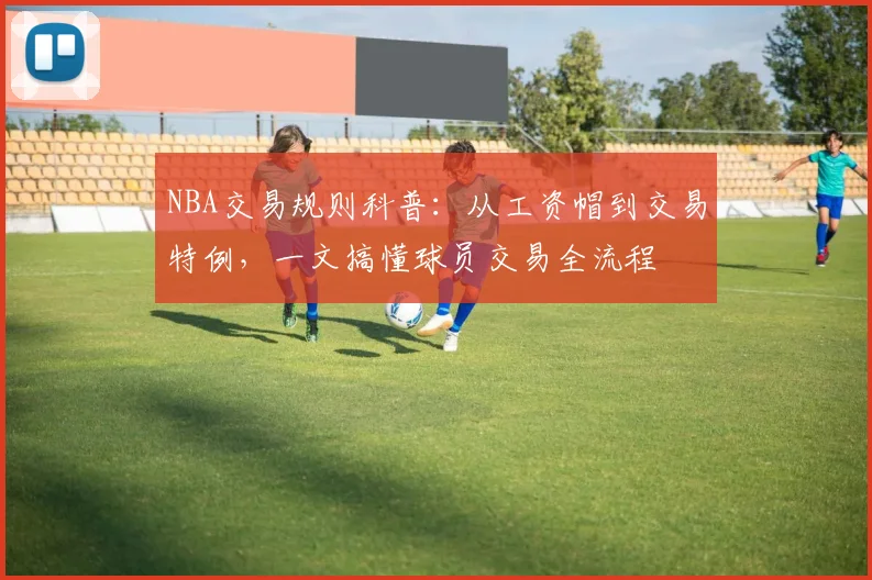 NBA交易规则科普:从工资帽到交易特例,一文搞懂球员交易全流程