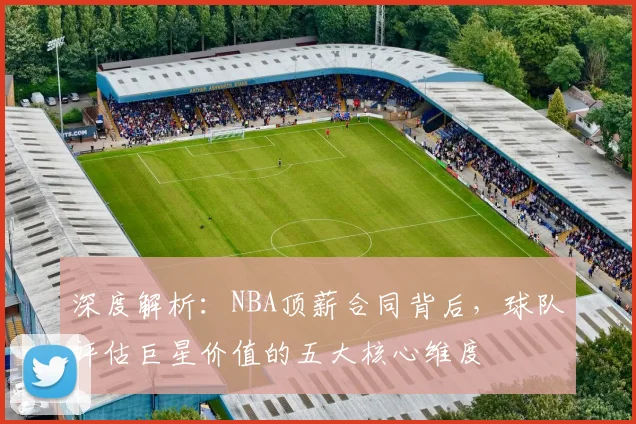 深度解析：NBA顶薪合同背后，球队评估巨星价值的五大核心维度